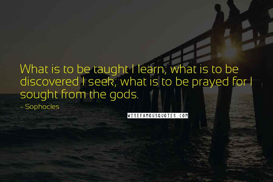 Sophocles Quotes: What is to be taught I learn; what is to be discovered I seek; what is to be prayed for I sought from the gods.