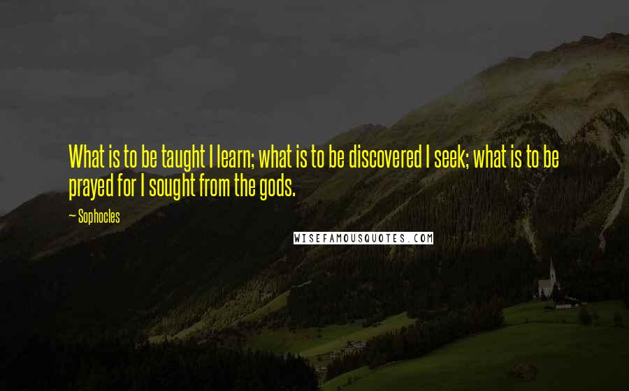 Sophocles Quotes: What is to be taught I learn; what is to be discovered I seek; what is to be prayed for I sought from the gods.