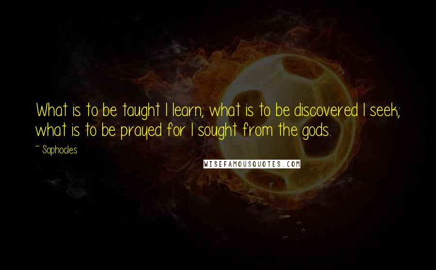 Sophocles Quotes: What is to be taught I learn; what is to be discovered I seek; what is to be prayed for I sought from the gods.