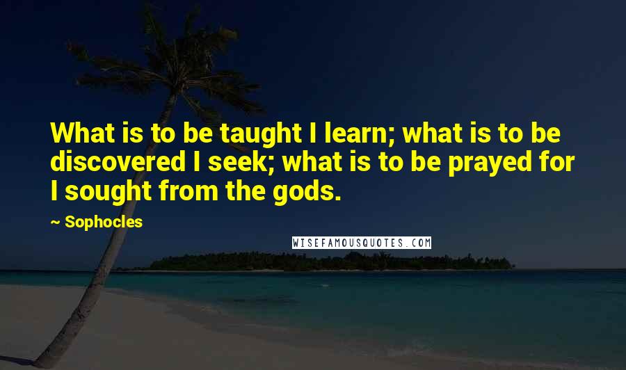 Sophocles Quotes: What is to be taught I learn; what is to be discovered I seek; what is to be prayed for I sought from the gods.