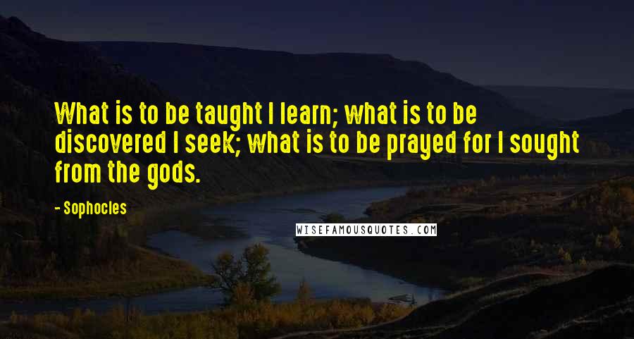 Sophocles Quotes: What is to be taught I learn; what is to be discovered I seek; what is to be prayed for I sought from the gods.