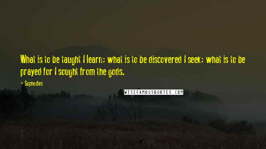 Sophocles Quotes: What is to be taught I learn; what is to be discovered I seek; what is to be prayed for I sought from the gods.