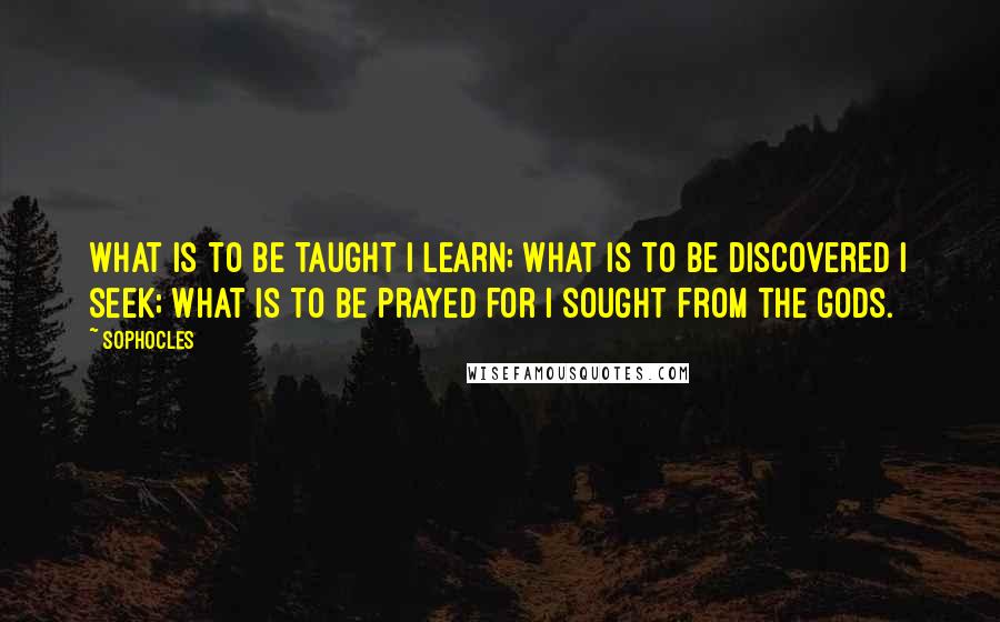 Sophocles Quotes: What is to be taught I learn; what is to be discovered I seek; what is to be prayed for I sought from the gods.