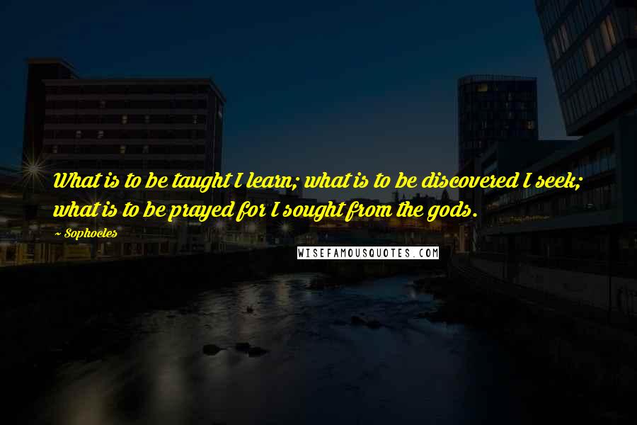 Sophocles Quotes: What is to be taught I learn; what is to be discovered I seek; what is to be prayed for I sought from the gods.