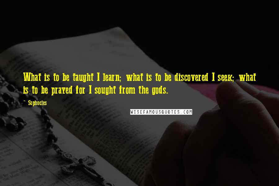 Sophocles Quotes: What is to be taught I learn; what is to be discovered I seek; what is to be prayed for I sought from the gods.