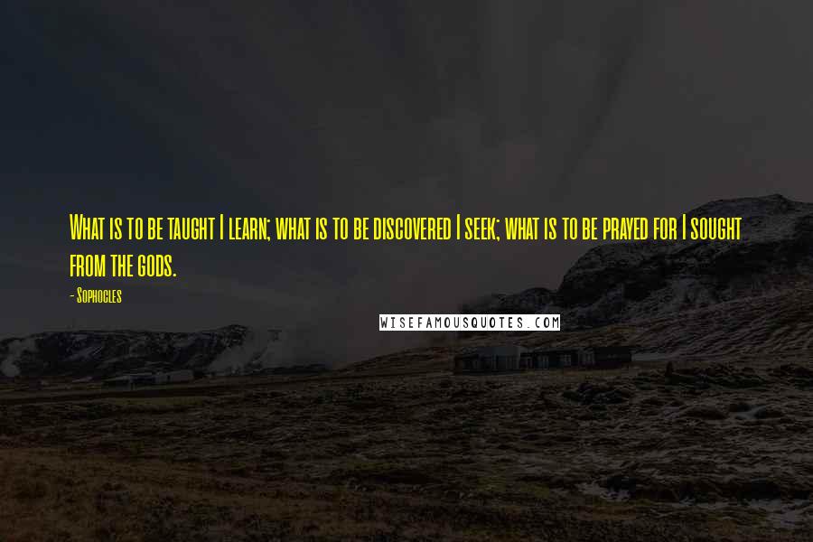 Sophocles Quotes: What is to be taught I learn; what is to be discovered I seek; what is to be prayed for I sought from the gods.