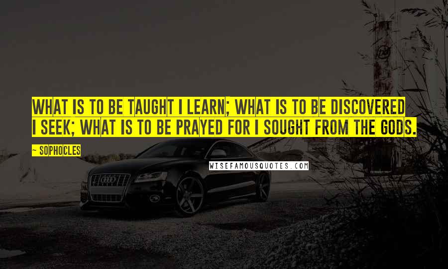 Sophocles Quotes: What is to be taught I learn; what is to be discovered I seek; what is to be prayed for I sought from the gods.