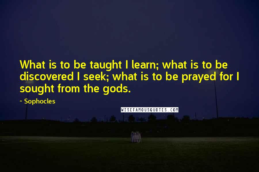 Sophocles Quotes: What is to be taught I learn; what is to be discovered I seek; what is to be prayed for I sought from the gods.