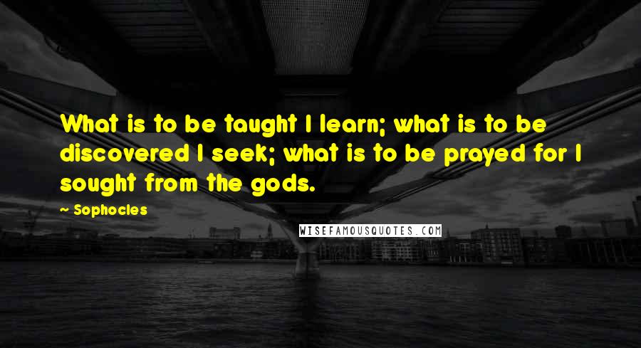 Sophocles Quotes: What is to be taught I learn; what is to be discovered I seek; what is to be prayed for I sought from the gods.