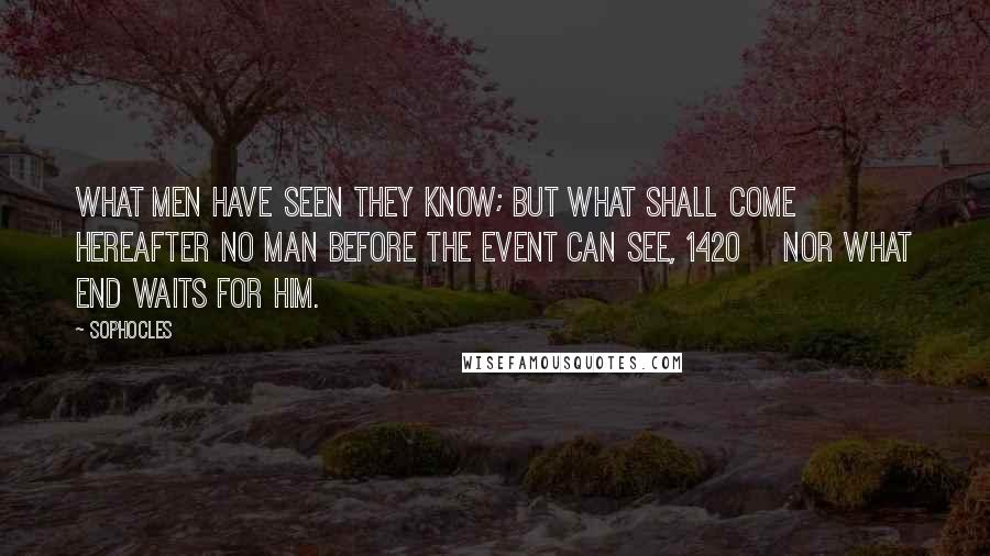 Sophocles Quotes: What men have seen they know; but what shall come hereafter no man before the event can see, 1420    nor what end waits for him.