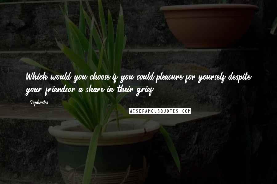 Sophocles Quotes: Which would you choose if you could:pleasure for yourself despite your friendsor a share in their grief?