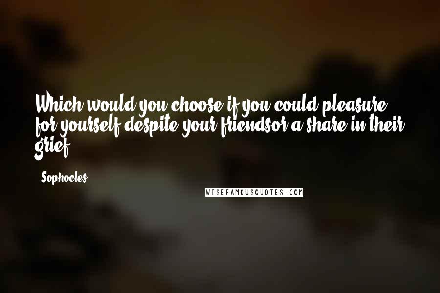 Sophocles Quotes: Which would you choose if you could:pleasure for yourself despite your friendsor a share in their grief?