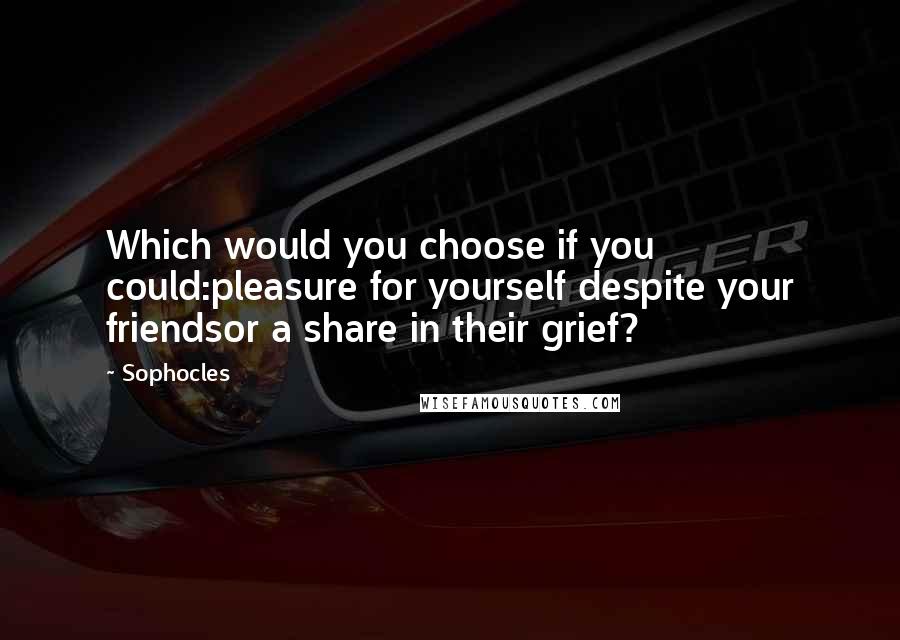 Sophocles Quotes: Which would you choose if you could:pleasure for yourself despite your friendsor a share in their grief?