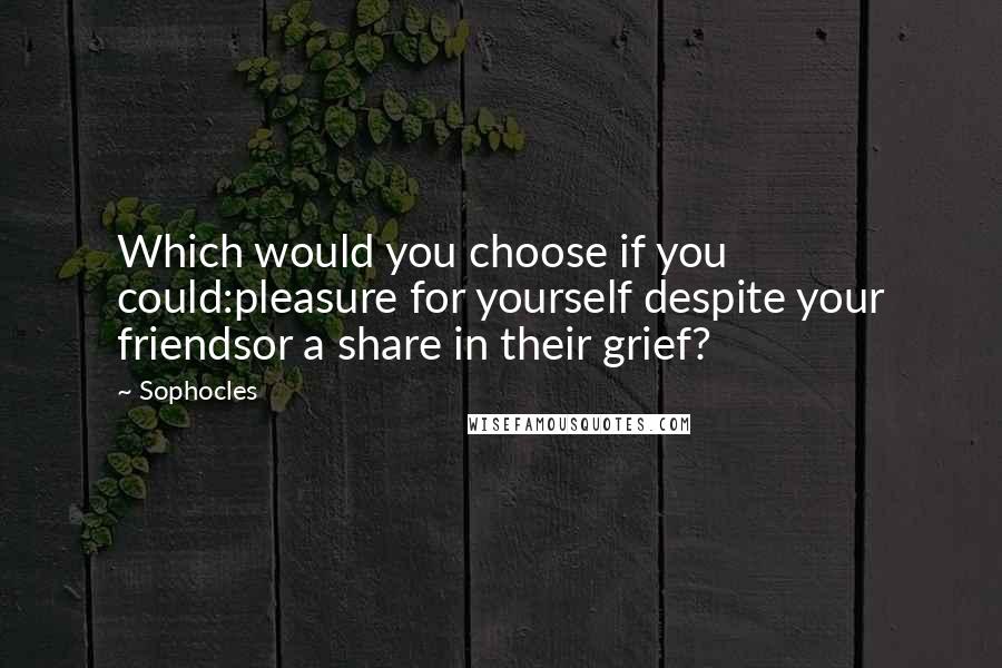 Sophocles Quotes: Which would you choose if you could:pleasure for yourself despite your friendsor a share in their grief?