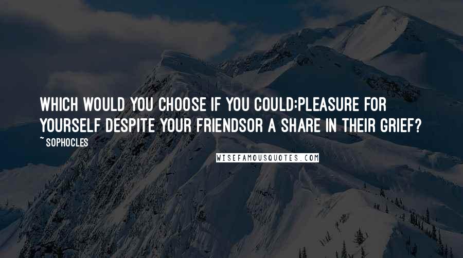 Sophocles Quotes: Which would you choose if you could:pleasure for yourself despite your friendsor a share in their grief?