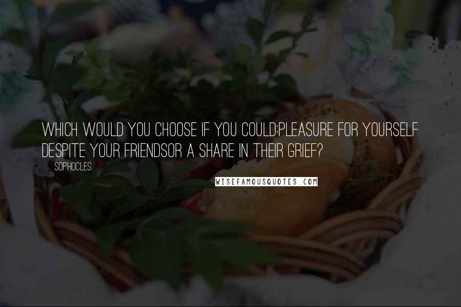 Sophocles Quotes: Which would you choose if you could:pleasure for yourself despite your friendsor a share in their grief?