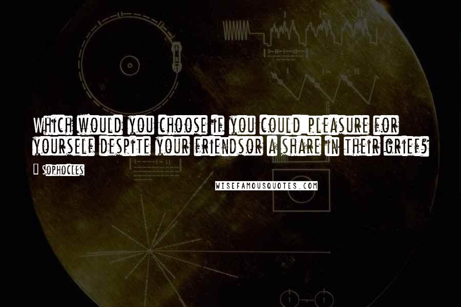 Sophocles Quotes: Which would you choose if you could:pleasure for yourself despite your friendsor a share in their grief?