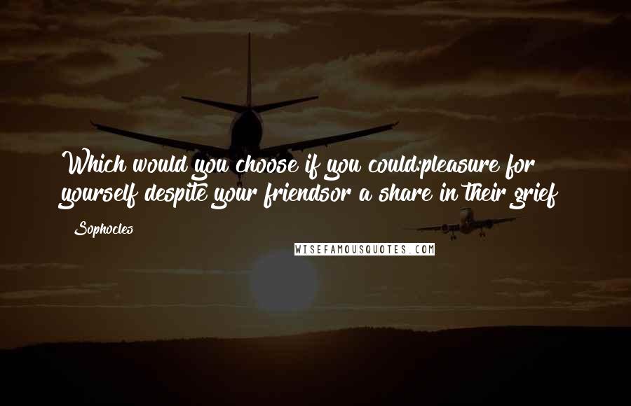 Sophocles Quotes: Which would you choose if you could:pleasure for yourself despite your friendsor a share in their grief?