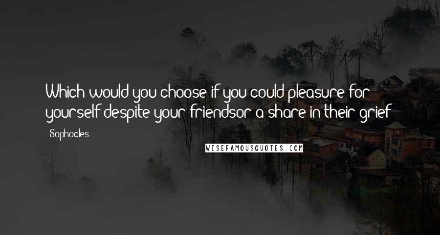 Sophocles Quotes: Which would you choose if you could:pleasure for yourself despite your friendsor a share in their grief?