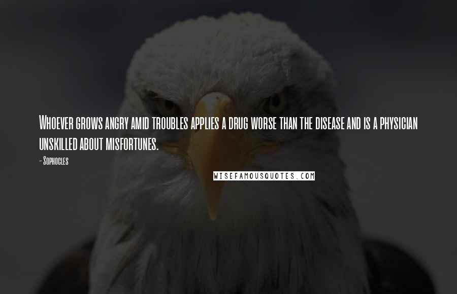 Sophocles Quotes: Whoever grows angry amid troubles applies a drug worse than the disease and is a physician unskilled about misfortunes.