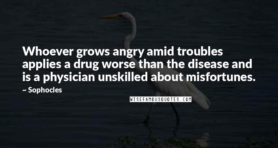 Sophocles Quotes: Whoever grows angry amid troubles applies a drug worse than the disease and is a physician unskilled about misfortunes.