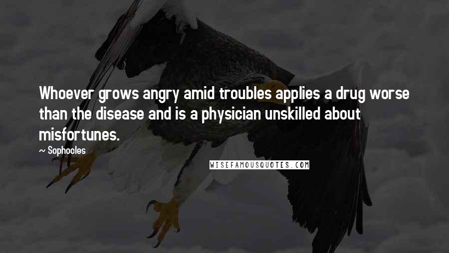 Sophocles Quotes: Whoever grows angry amid troubles applies a drug worse than the disease and is a physician unskilled about misfortunes.