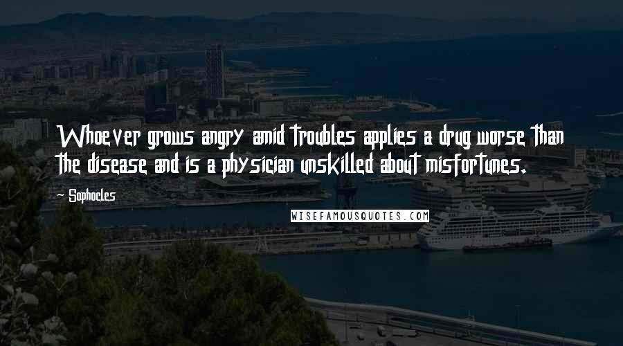 Sophocles Quotes: Whoever grows angry amid troubles applies a drug worse than the disease and is a physician unskilled about misfortunes.