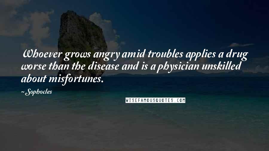 Sophocles Quotes: Whoever grows angry amid troubles applies a drug worse than the disease and is a physician unskilled about misfortunes.