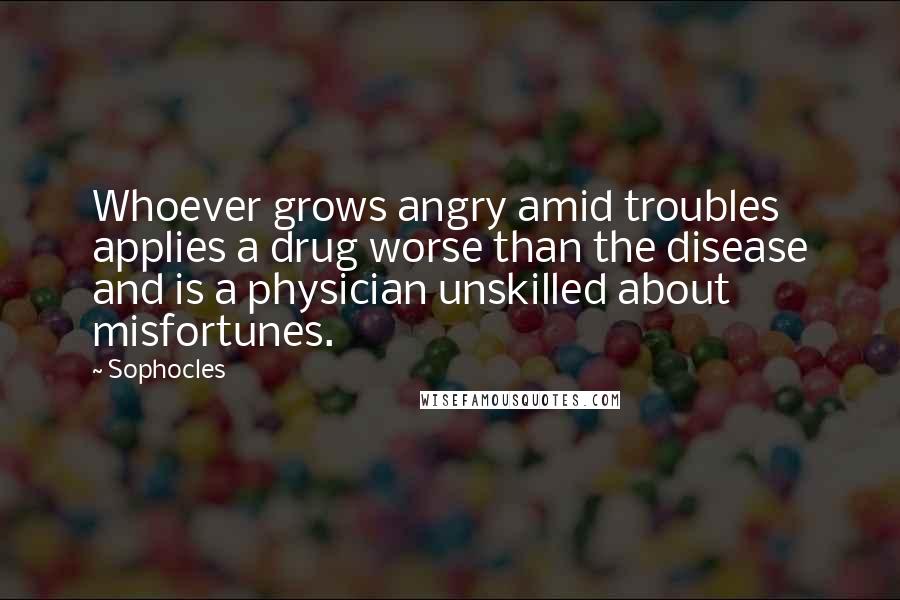 Sophocles Quotes: Whoever grows angry amid troubles applies a drug worse than the disease and is a physician unskilled about misfortunes.