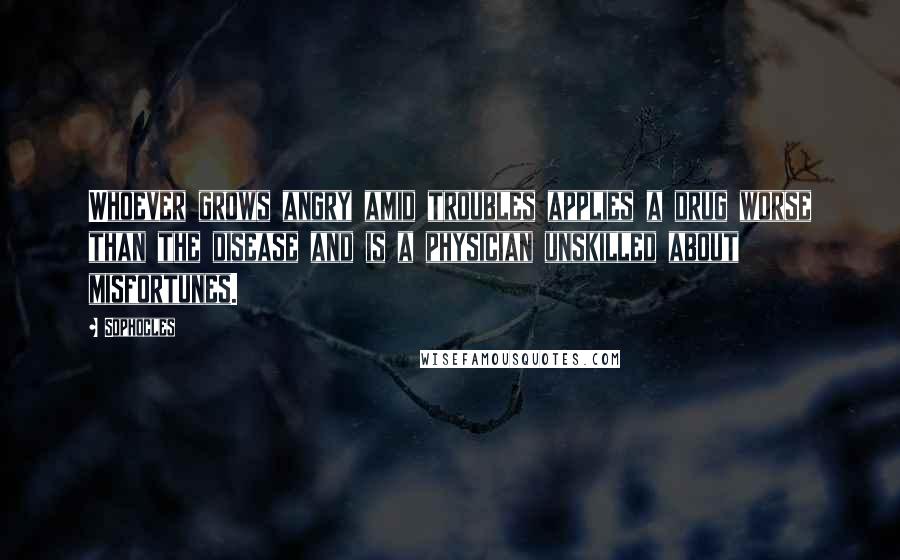 Sophocles Quotes: Whoever grows angry amid troubles applies a drug worse than the disease and is a physician unskilled about misfortunes.