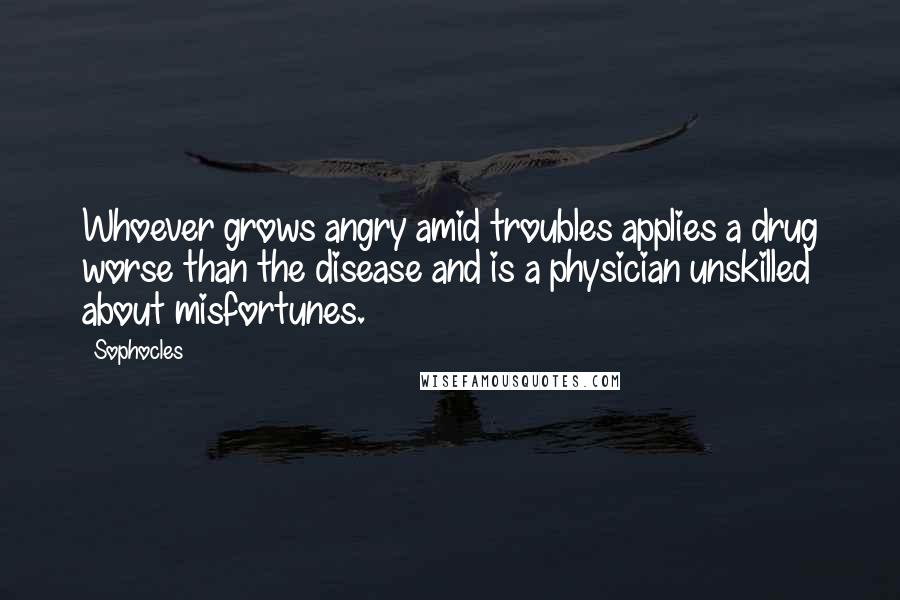 Sophocles Quotes: Whoever grows angry amid troubles applies a drug worse than the disease and is a physician unskilled about misfortunes.