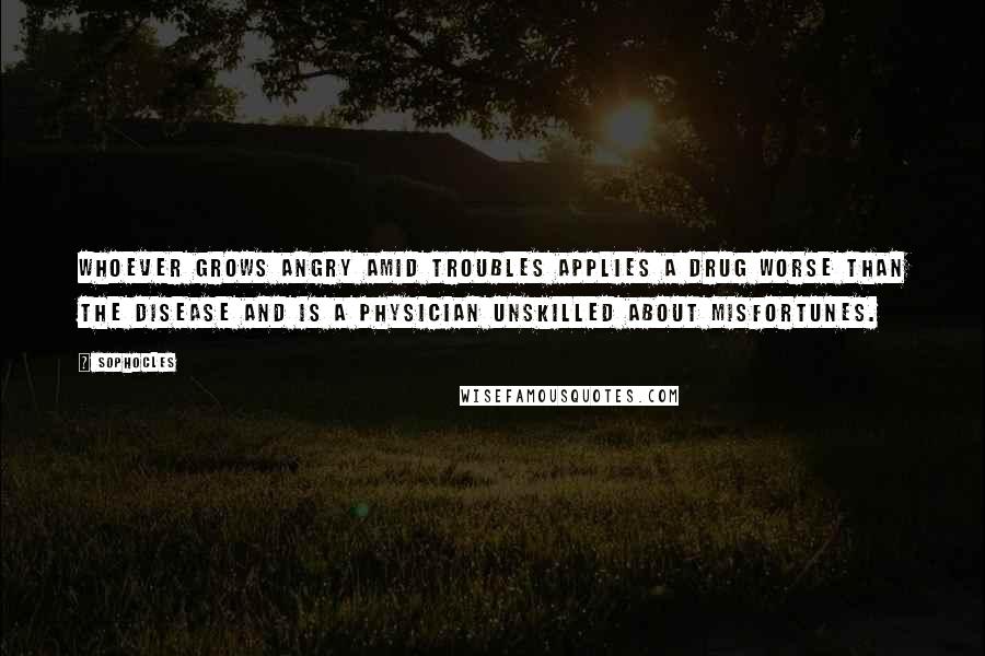 Sophocles Quotes: Whoever grows angry amid troubles applies a drug worse than the disease and is a physician unskilled about misfortunes.