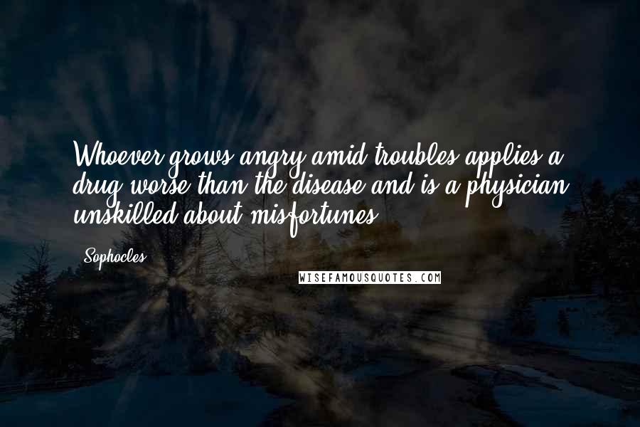 Sophocles Quotes: Whoever grows angry amid troubles applies a drug worse than the disease and is a physician unskilled about misfortunes.