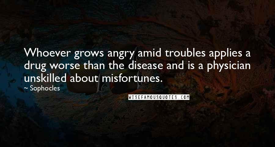 Sophocles Quotes: Whoever grows angry amid troubles applies a drug worse than the disease and is a physician unskilled about misfortunes.