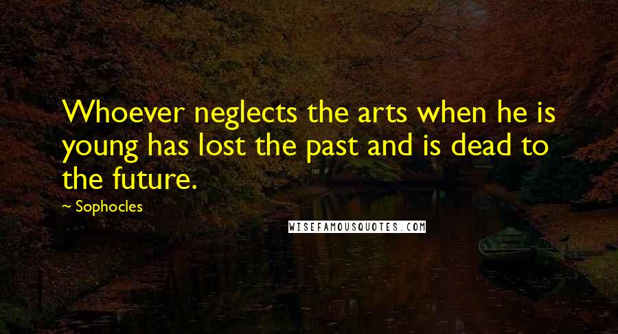 Sophocles Quotes: Whoever neglects the arts when he is young has lost the past and is dead to the future.