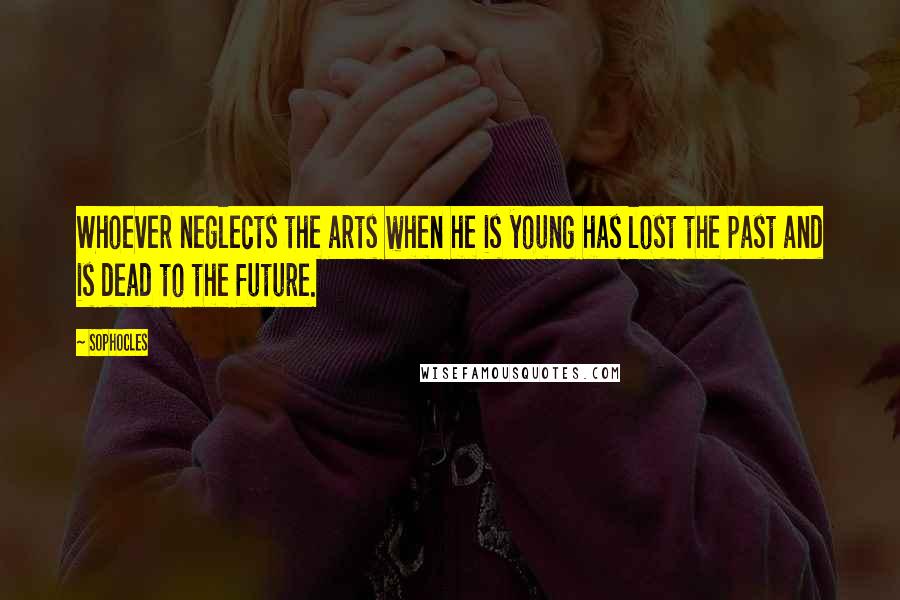 Sophocles Quotes: Whoever neglects the arts when he is young has lost the past and is dead to the future.