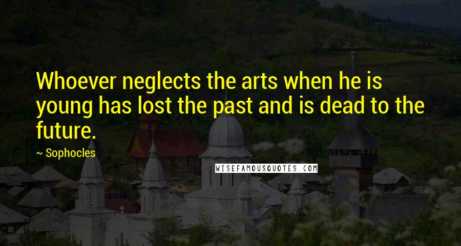 Sophocles Quotes: Whoever neglects the arts when he is young has lost the past and is dead to the future.