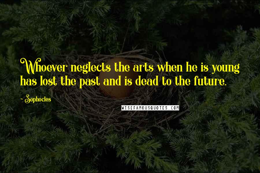 Sophocles Quotes: Whoever neglects the arts when he is young has lost the past and is dead to the future.
