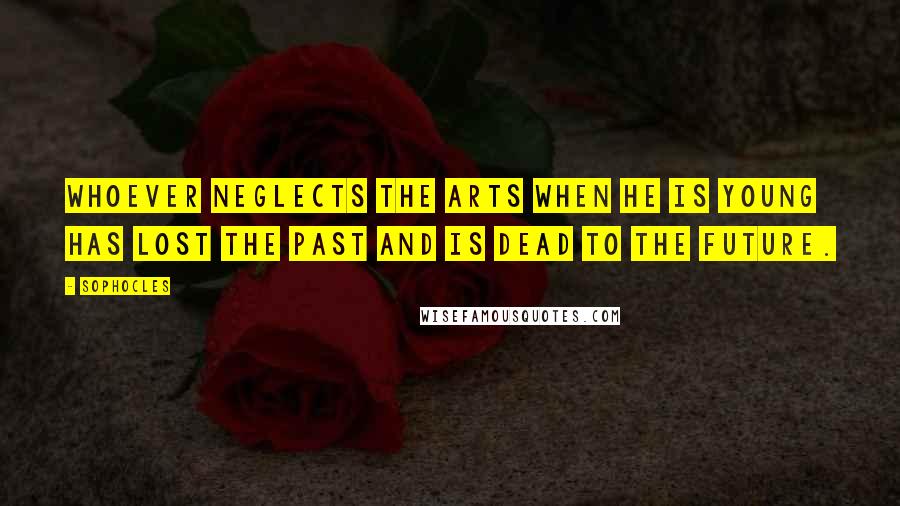 Sophocles Quotes: Whoever neglects the arts when he is young has lost the past and is dead to the future.