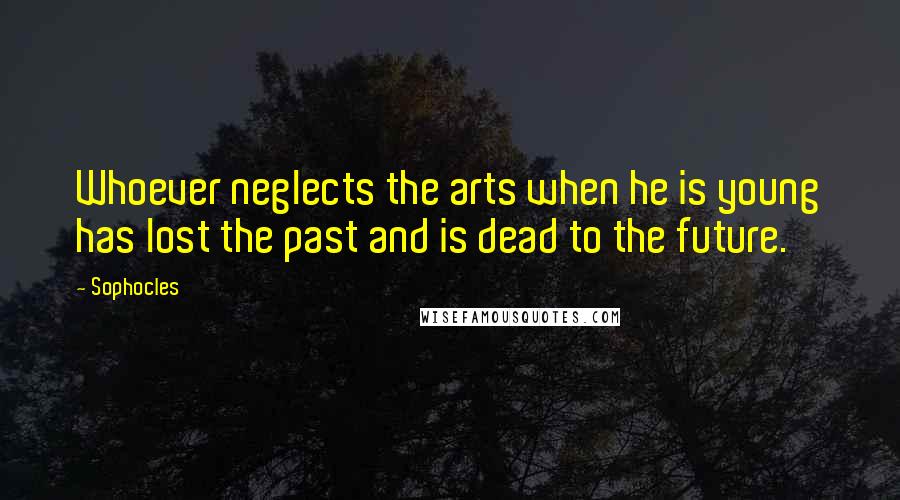 Sophocles Quotes: Whoever neglects the arts when he is young has lost the past and is dead to the future.