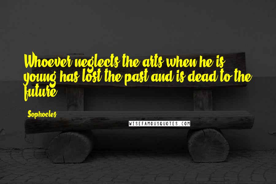 Sophocles Quotes: Whoever neglects the arts when he is young has lost the past and is dead to the future.