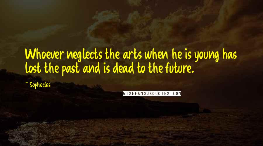 Sophocles Quotes: Whoever neglects the arts when he is young has lost the past and is dead to the future.