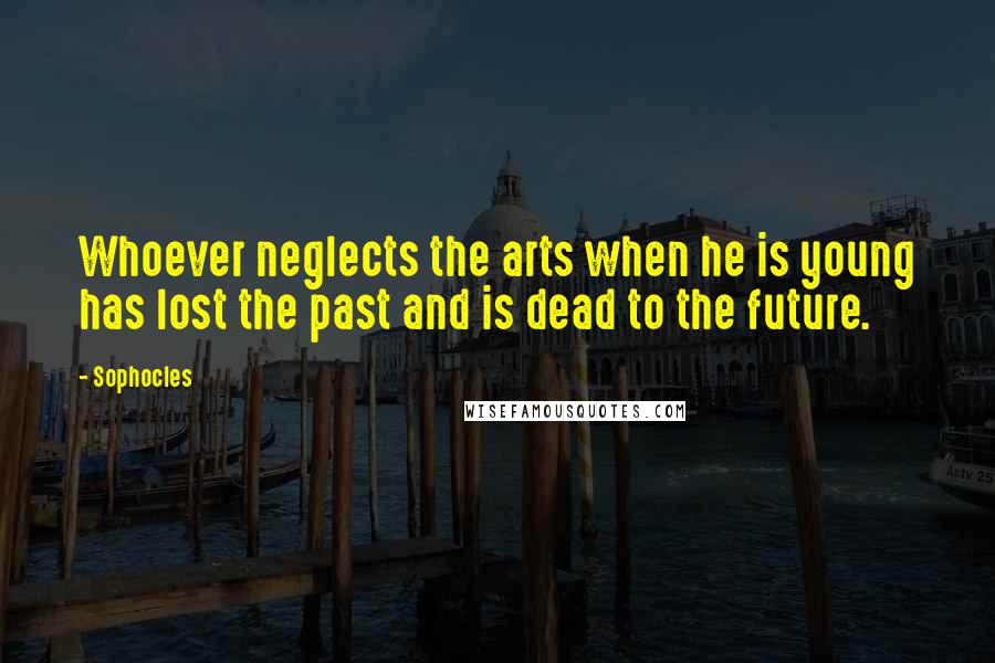 Sophocles Quotes: Whoever neglects the arts when he is young has lost the past and is dead to the future.