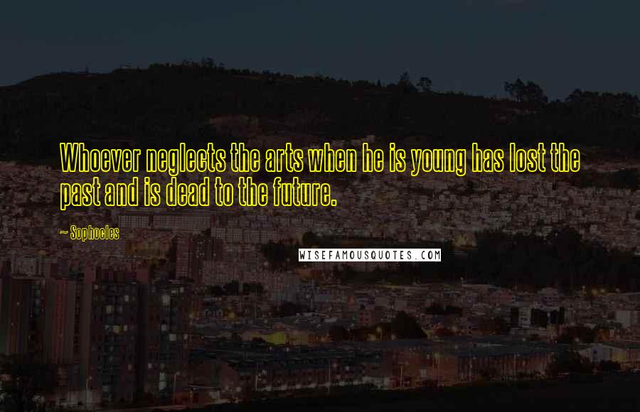 Sophocles Quotes: Whoever neglects the arts when he is young has lost the past and is dead to the future.