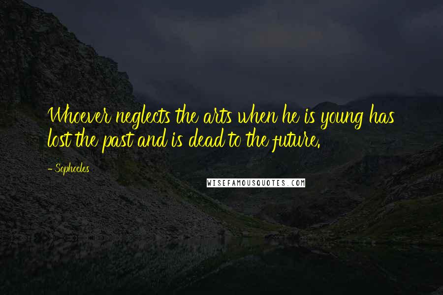 Sophocles Quotes: Whoever neglects the arts when he is young has lost the past and is dead to the future.