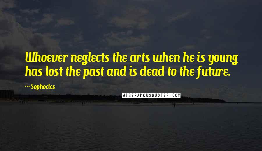 Sophocles Quotes: Whoever neglects the arts when he is young has lost the past and is dead to the future.