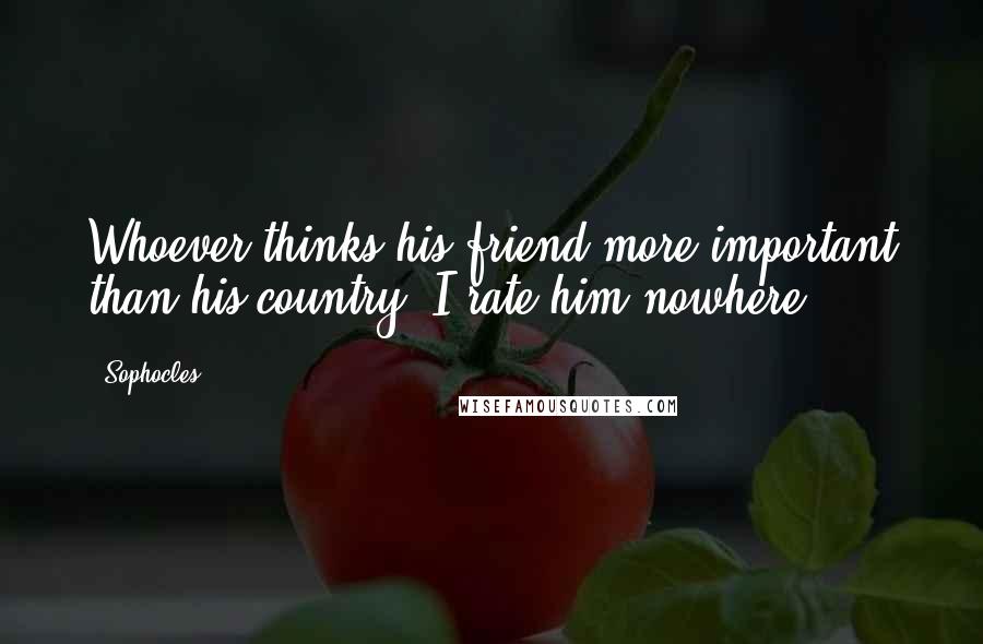 Sophocles Quotes: Whoever thinks his friend more important than his country, I rate him nowhere.