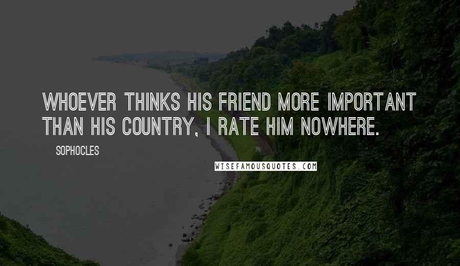 Sophocles Quotes: Whoever thinks his friend more important than his country, I rate him nowhere.