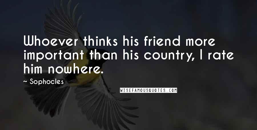 Sophocles Quotes: Whoever thinks his friend more important than his country, I rate him nowhere.