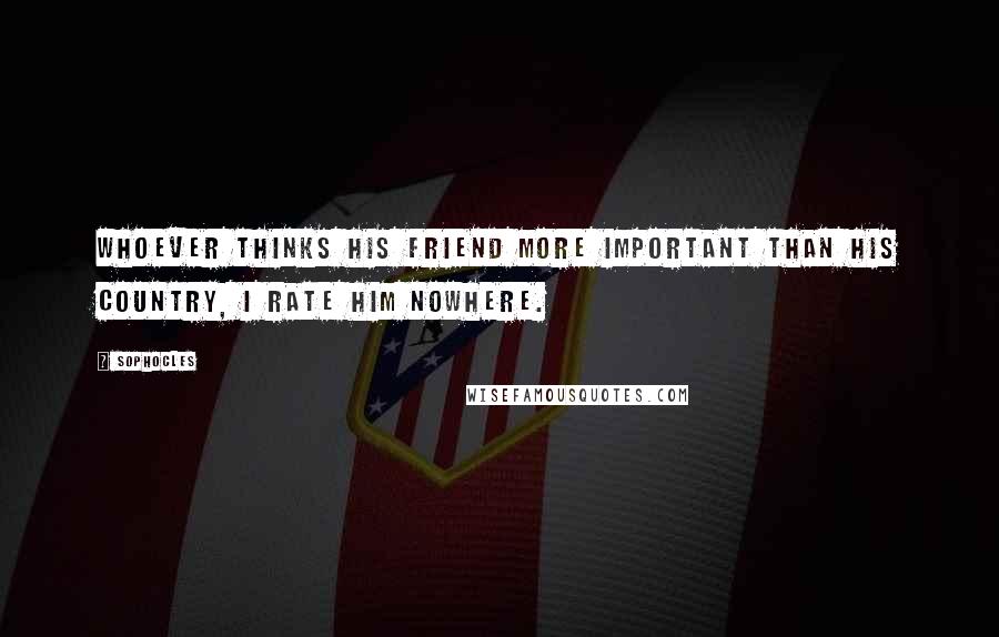 Sophocles Quotes: Whoever thinks his friend more important than his country, I rate him nowhere.